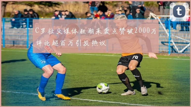 C罗社交媒体狂潮来袭点赞破2000万评论超百万引发热议