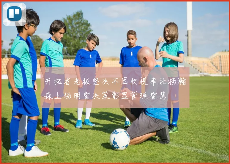 开拓者老板坚决不因收视率让杨瀚森上场明智决策彰显管理智慧