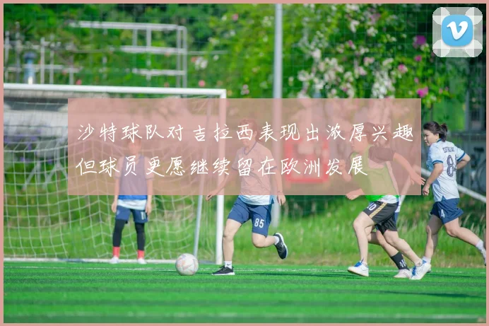 沙特球队对吉拉西表现出浓厚兴趣但球员更愿继续留在欧洲发展