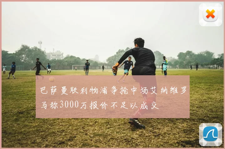 巴萨曼联利物浦争抢中场艾纳维罗马称3000万报价不足以成交
