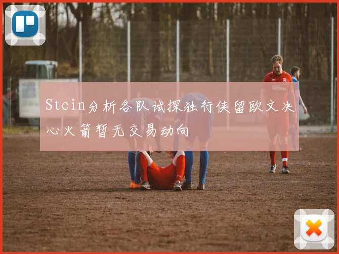 Stein分析各队试探独行侠留欧文决心火箭暂无交易动向
