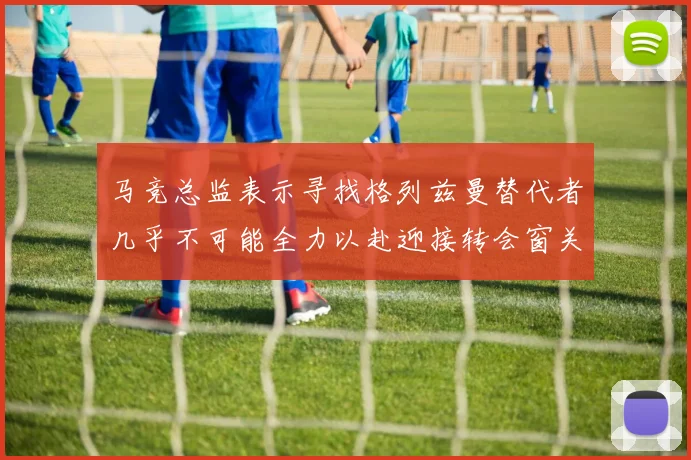 马竞总监表示寻找格列兹曼替代者几乎不可能全力以赴迎接转会窗关闭