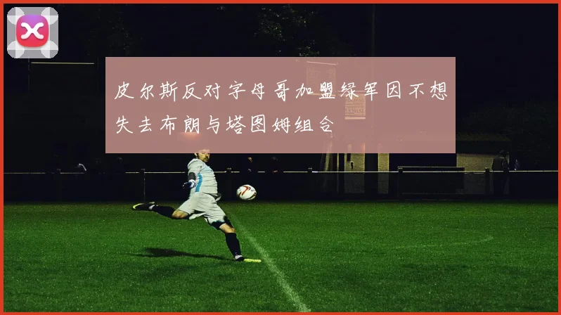 皮尔斯反对字母哥加盟绿军因不想失去布朗与塔图姆组合