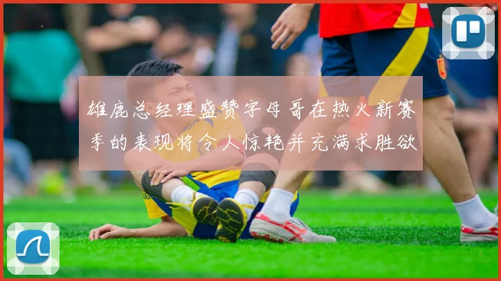 雄鹿总经理盛赞字母哥在热火新赛季的表现将令人惊艳并充满求胜欲
