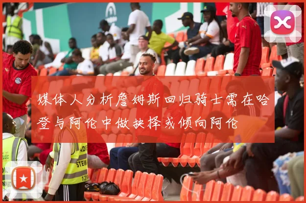 媒体人分析詹姆斯回归骑士需在哈登与阿伦中做抉择或倾向阿伦