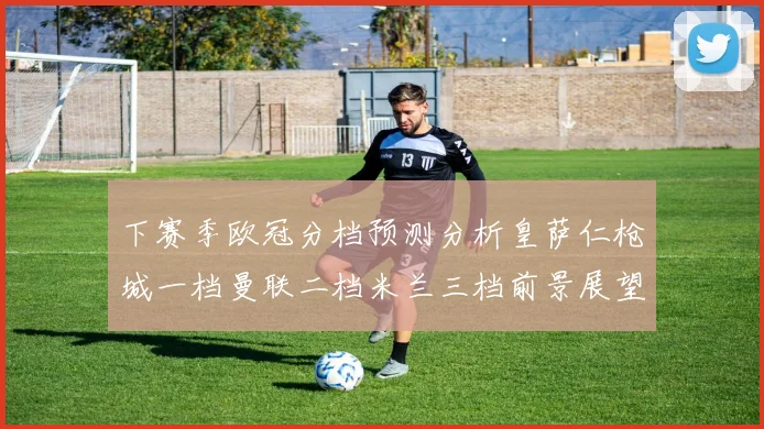 下赛季欧冠分档预测分析皇萨仁枪城一档曼联二档米兰三档前景展望