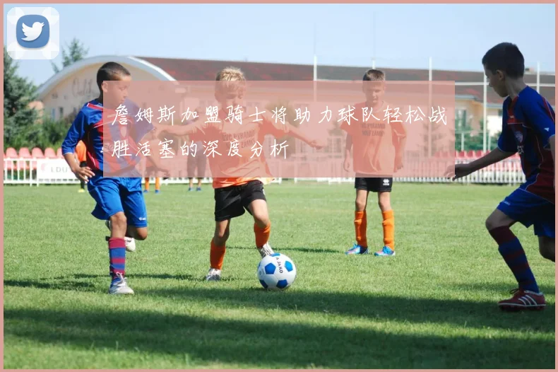 詹姆斯加盟骑士将助力球队轻松战胜活塞的深度分析