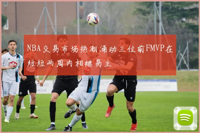 NBA交易市场热潮涌动三位前FMVP在短短两周内相继易主
