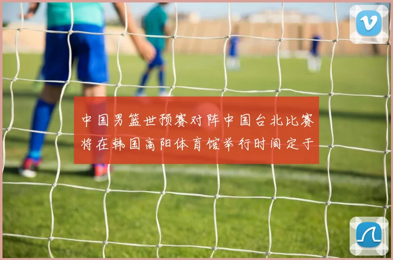 中国男篮世预赛对阵中国台北比赛将在韩国高阳体育馆举行时间定于7月6日