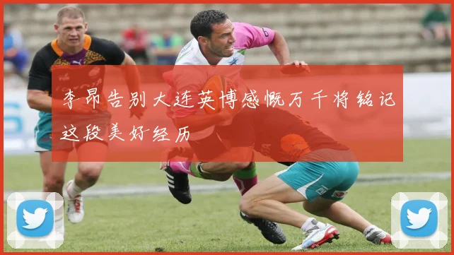 李昂告别大连英博感慨万千将铭记这段美好经历