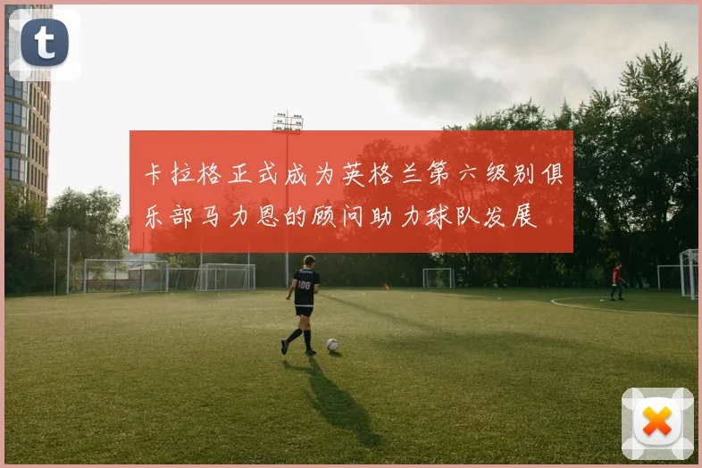 卡拉格正式成为英格兰第六级别俱乐部马力恩的顾问助力球队发展