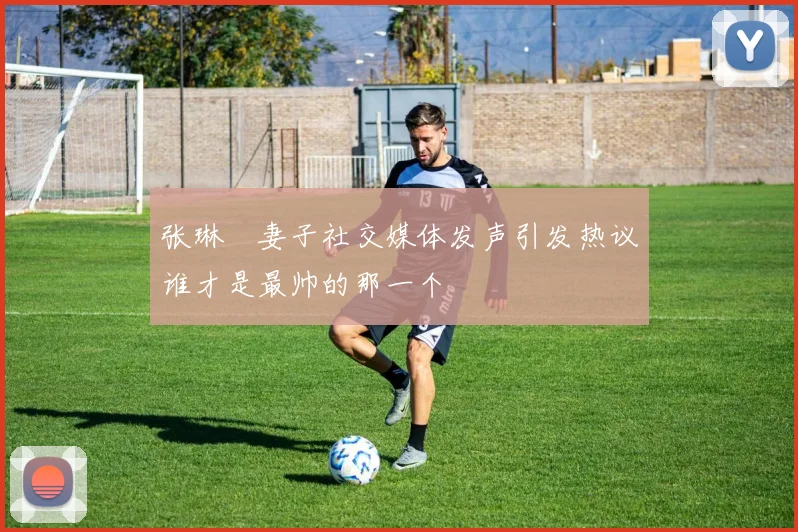 张琳芃妻子社交媒体发声引发热议谁才是最帅的那一个