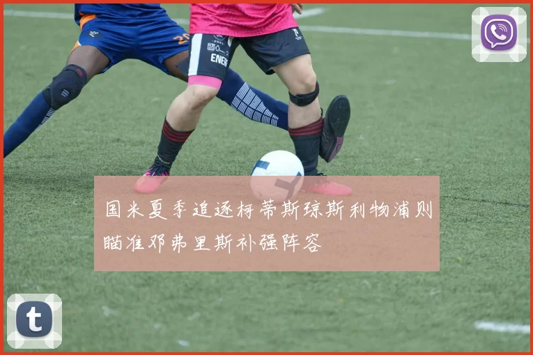 国米夏季追逐柯蒂斯琼斯利物浦则瞄准邓弗里斯补强阵容