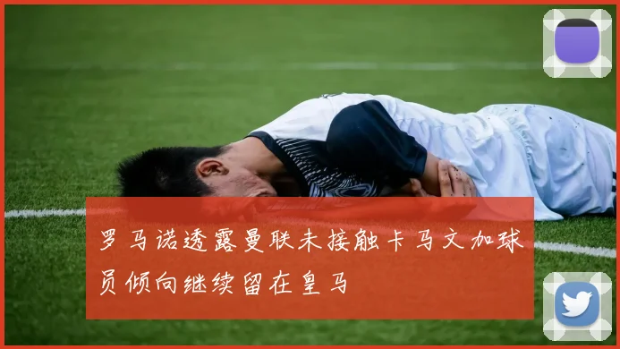 罗马诺透露曼联未接触卡马文加球员倾向继续留在皇马