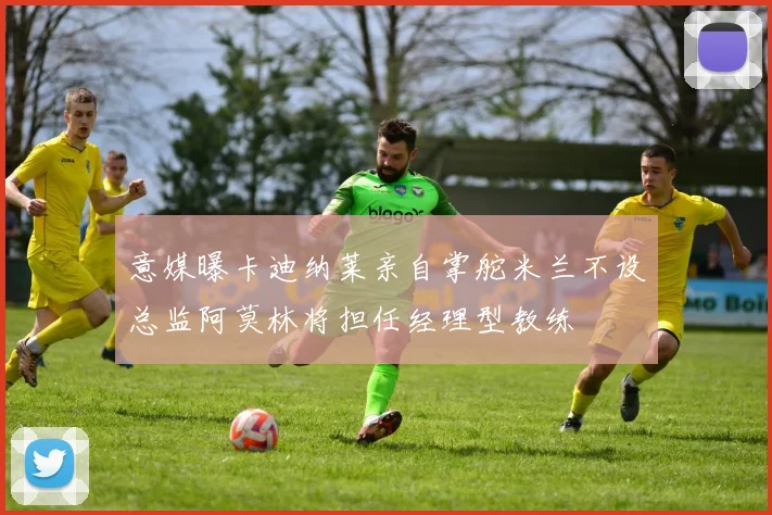 意媒曝卡迪纳莱亲自掌舵米兰不设总监阿莫林将担任经理型教练